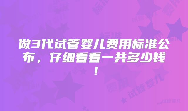 做3代试管婴儿费用标准公布，仔细看看一共多少钱！