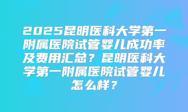2025昆明医科大学第一附属医院试管婴儿成功率及费用汇总？昆明医科大学第一附属医院试管婴儿怎么样？
