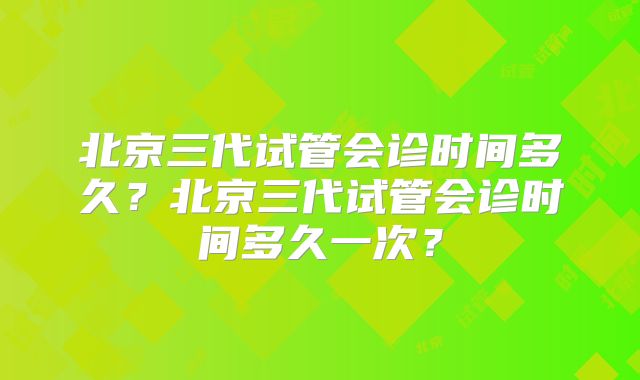 北京三代试管会诊时间多久？北京三代试管会诊时间多久一次？