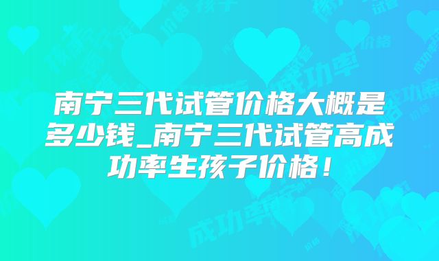 南宁三代试管价格大概是多少钱_南宁三代试管高成功率生孩子价格！