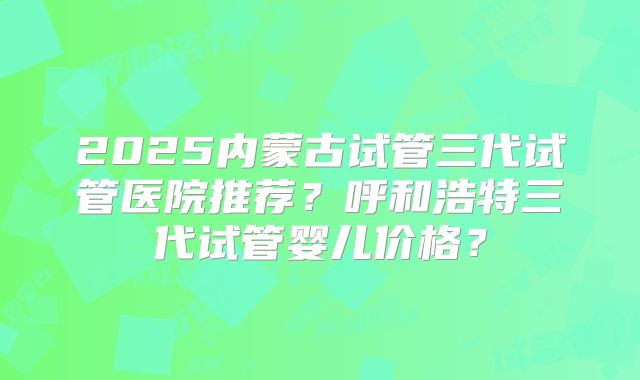 2025内蒙古试管三代试管医院推荐?呼和浩特三代试管婴儿价格?