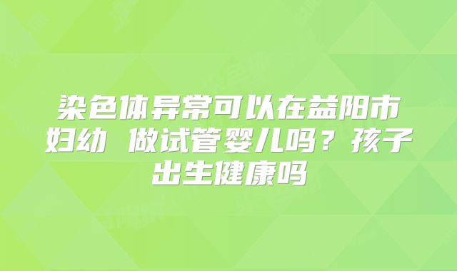 染色体异常可以在益阳市妇幼 做试管婴儿吗?孩子出生健康吗