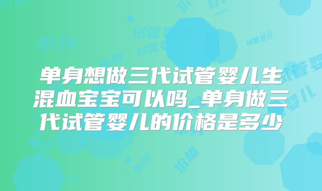单身想做三代试管婴儿生混血宝宝可以吗_单身做三代试管婴儿的价格是多少