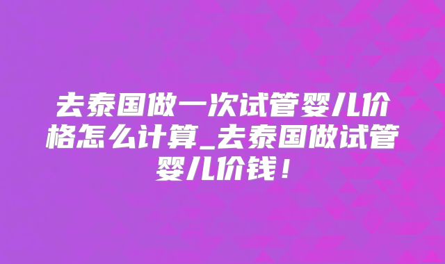 去泰国做一次试管婴儿价格怎么计算_去泰国做试管婴儿价钱!
