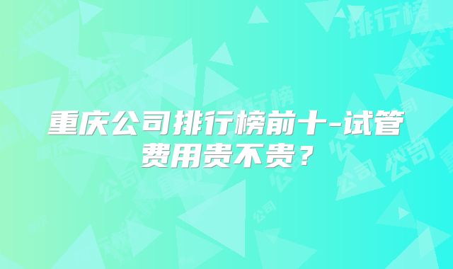 重庆公司排行榜前十-试管费用贵不贵？