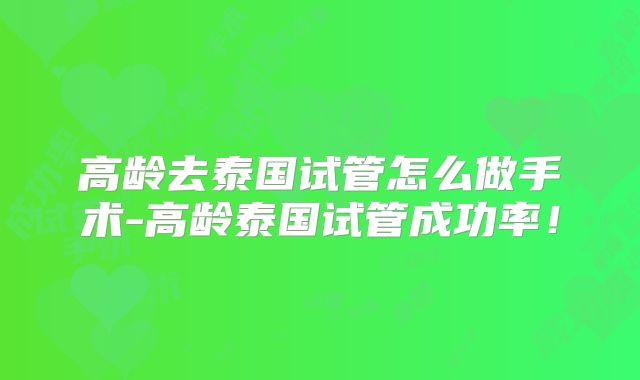 高龄去泰国试管怎么做手术-高龄泰国试管成功率！
