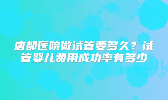 唐都医院做试管要多久?试管婴儿费用成功率有多少
