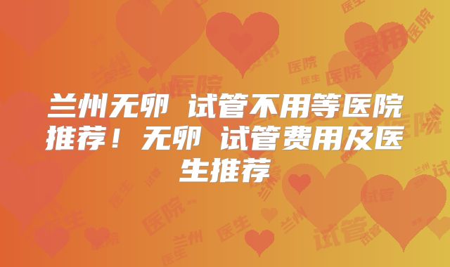 兰州无卵�试管不用等医院推荐！无卵�试管费用及医生推荐