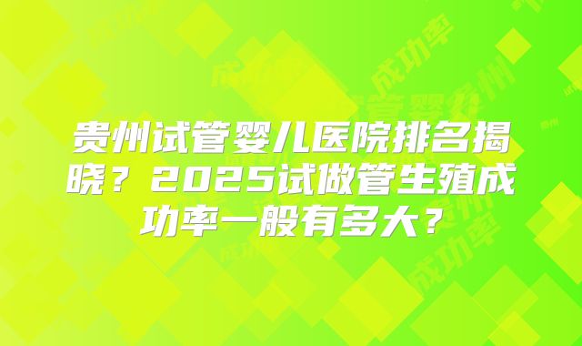 贵州试管婴儿医院排名揭晓？2025试做管生殖成功率一般有多大？