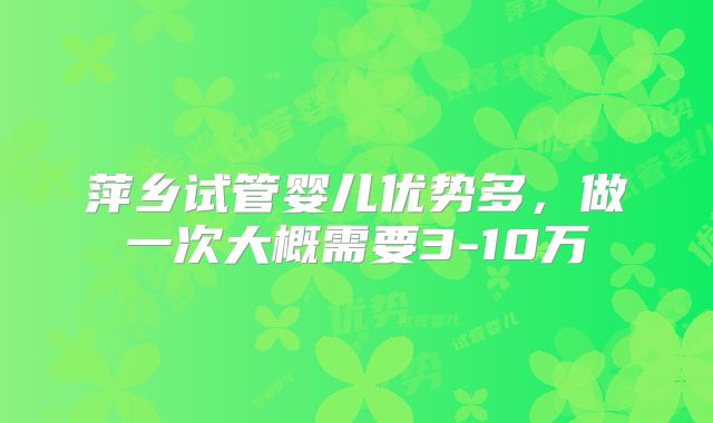 萍乡试管婴儿优势多,做一次大概需要3-10万