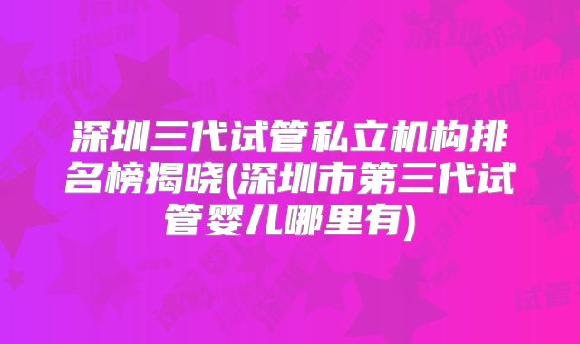 深圳三代试管私立机构排名榜揭晓(深圳市第三代试管婴儿哪里有)