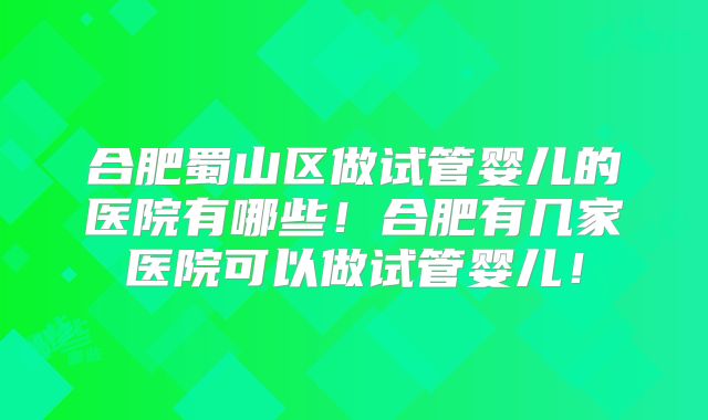 合肥蜀山区做试管婴儿的医院有哪些！合肥有几家医院可以做试管婴儿！
