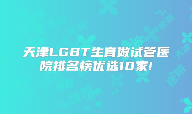 天津LGBT生育做试管医院排名榜优选10家!