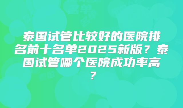 泰国试管比较好的医院排名前十名单2025新版？泰国试管哪个医院成功率高？