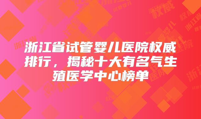 浙江省试管婴儿医院权威排行,揭秘十大有名气生殖医学中心榜单