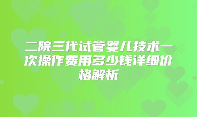 二院三代试管婴儿技术一次操作费用多少钱详细价格解析