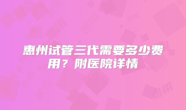 惠州试管三代需要多少费用？附医院详情