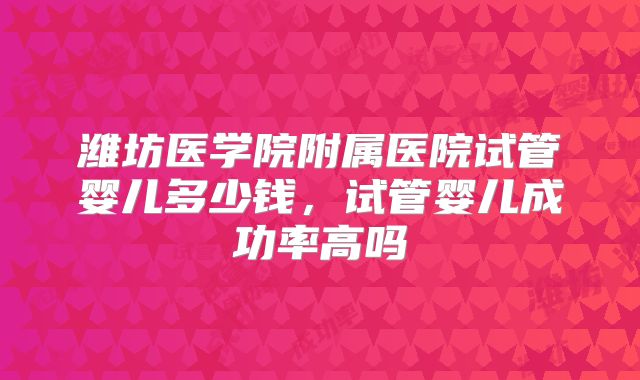 潍坊医学院附属医院试管婴儿多少钱,试管婴儿成功率高吗