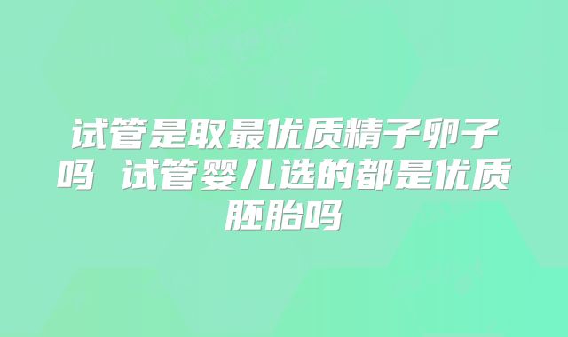 试管是取最优质精子卵子吗 试管婴儿选的都是优质胚胎吗