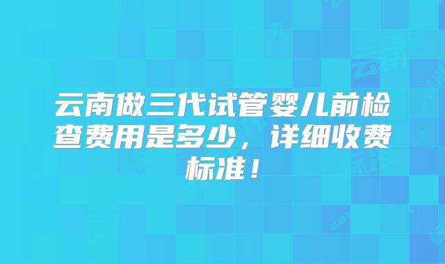 云南做三代试管婴儿前检查费用是多少，详细收费标准！