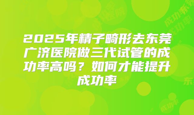 2025年精子畸形去东莞广济医院做三代试管的成功率高吗?如何才能提升成功率