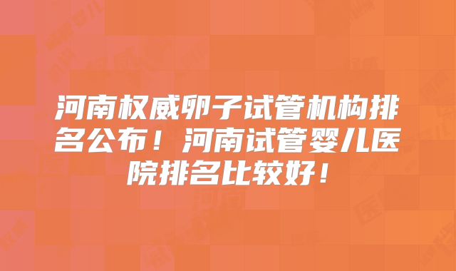 河南权威卵子试管机构排名公布!河南试管婴儿医院排名比较好!