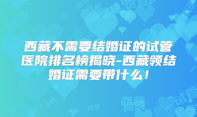 西藏不需要结婚证的试管医院排名榜揭晓-西藏领结婚证需要带什么！