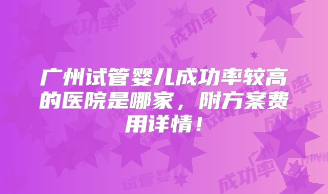 广州试管婴儿成功率较高的医院是哪家，附方案费用详情！