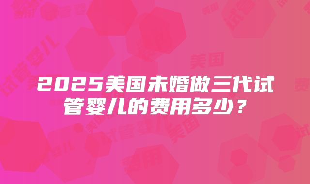 2025美国未婚做三代试管婴儿的费用多少？