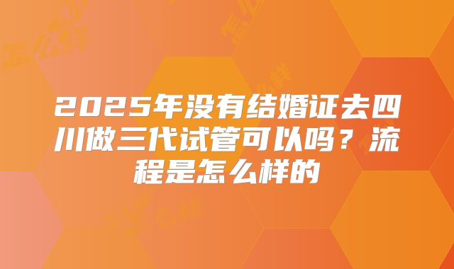 2025年没有结婚证去四川做三代试管可以吗？流程是怎么样的