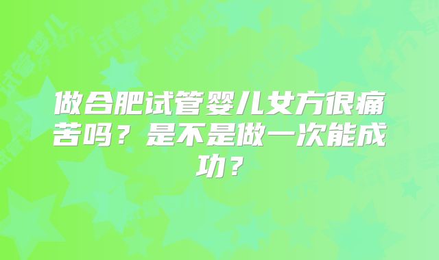 做合肥试管婴儿女方很痛苦吗？是不是做一次能成功？