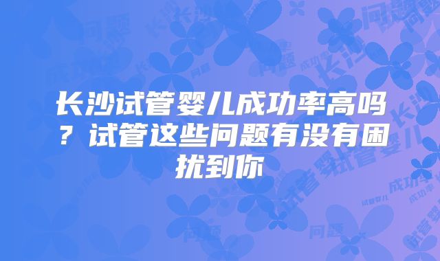 长沙试管婴儿成功率高吗？试管这些问题有没有困扰到你