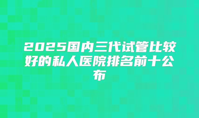 2025国内三代试管比较好的私人医院排名前十公布