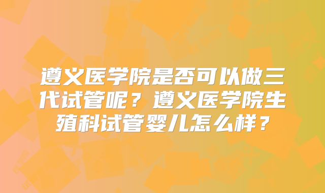 遵义医学院是否可以做三代试管呢?遵义医学院生殖科试管婴儿怎么样?