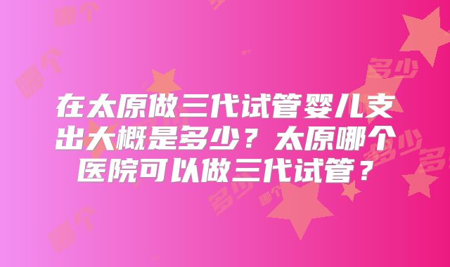 在太原做三代试管婴儿支出大概是多少？太原哪个医院可以做三代试管？