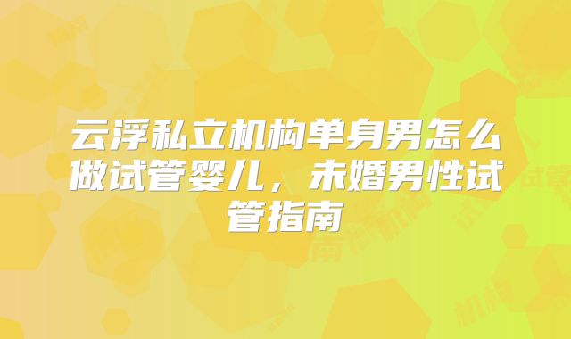 云浮私立机构单身男怎么做试管婴儿，未婚男性试管指南
