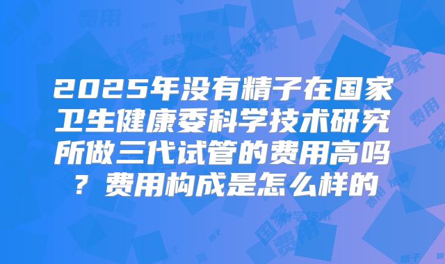 2025年没有精子在国家卫生健康委科学技术研究所做三代试管的费用高吗？费用构成是怎么样的
