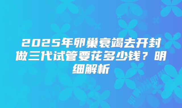 2025年卵巢衰竭去开封做三代试管要花多少钱？明细解析