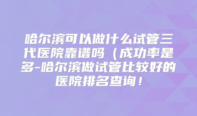 哈尔滨可以做什么试管三代医院靠谱吗(成功率是多-哈尔滨做试管比较好的医院排名查询!