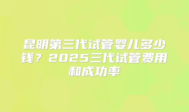 昆明第三代试管婴儿多少钱?2025三代试管费用和成功率
