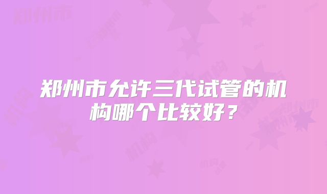 郑州市允许三代试管的机构哪个比较好?