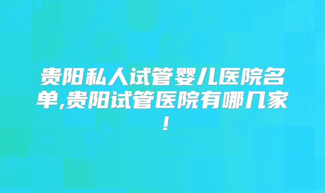 贵阳私人试管婴儿医院名单,贵阳试管医院有哪几家！