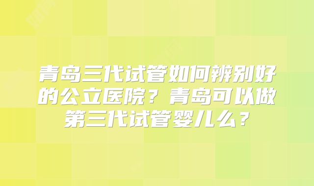 青岛三代试管如何辨别好的公立医院？青岛可以做第三代试管婴儿么？