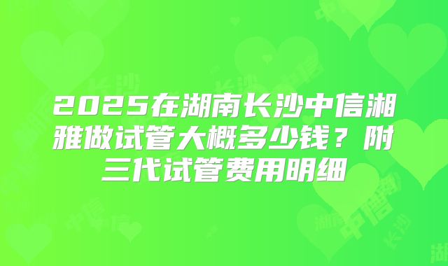 2025在湖南长沙中信湘雅做试管大概多少钱？附三代试管费用明细
