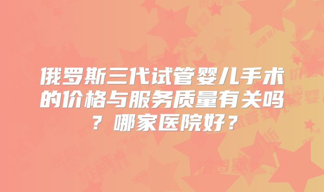 俄罗斯三代试管婴儿手术的价格与服务质量有关吗?哪家医院好?