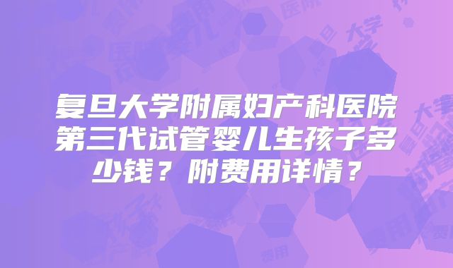 复旦大学附属妇产科医院第三代试管婴儿生孩子多少钱？附费用详情？