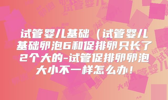 试管婴儿基础（试管婴儿基础卵泡6和促排卵只长了2个大的-试管促排卵卵泡大小不一样怎么办！