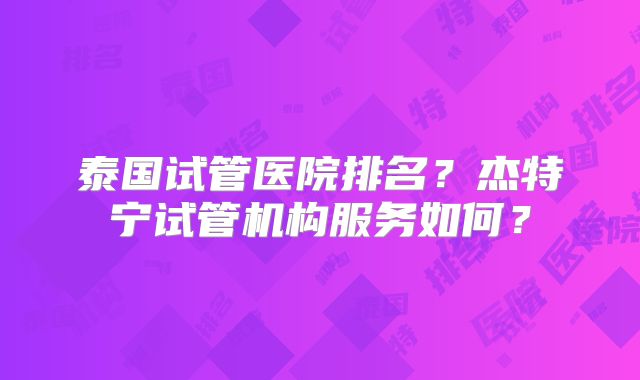 泰国试管医院排名？杰特宁试管机构服务如何？