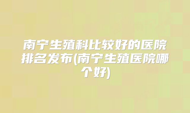 南宁生殖科比较好的医院排名发布(南宁生殖医院哪个好)