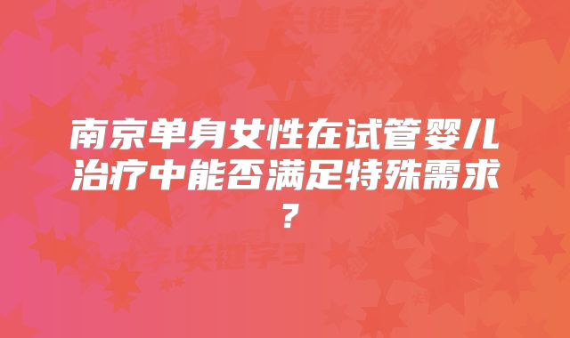 南京单身女性在试管婴儿治疗中能否满足特殊需求?
